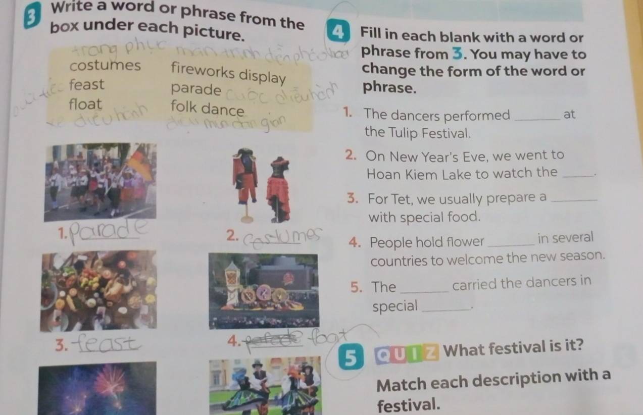 Write a word or phrase from the 4 Fill in each blank with a word or
box under each picture.
phrase from . You may have to
change the form of the word or
costumes fireworks display
feast
parade phrase.
folk dance
float 1. The dancers performed _at
the Tulip Festival.
2. On New Year's Eve, we went to
Hoan Kiem Lake to watch the _.
3. For Tet, we usually prepare a_
with special food.
1.
2.
4. People hold flower _in several
countries to welcome the new season.
5. The _carried the dancers in
special _.
4.
5 QUTZ What festival is it?
Match each description with a
festival.