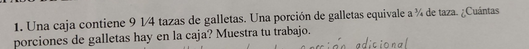 Una caja contiene 9 1/4 tazas de galletas. Una porción de galletas equivale a ¾ de taza. ¿Cuántas 
porciones de galletas hay en la caja? Muestra tu trabajo.