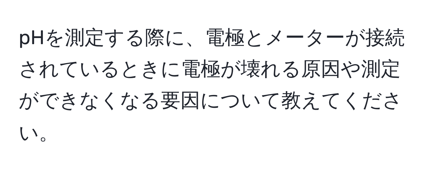 pHを測定する際に、電極とメーターが接続されているときに電極が壊れる原因や測定ができなくなる要因について教えてください。