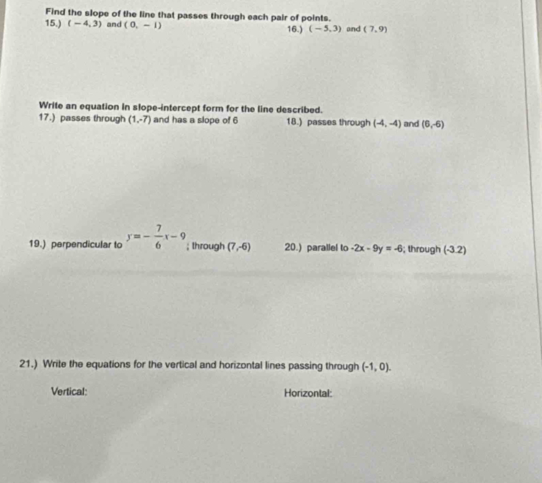 Find the slope of the line that passes through each pair of points. 
15.) (-4,3) and (0,-1) 16.) (-5,3) and (7,9)
Write an equation In slope-intercept form for the line described. 
17.) passes through (1,-7) and has a slope of 6 18.) passes through (-4,-4) and (6,-6)
19.) perpendicular to y=- 7/6 x-9; lhrough (7,-6) 20.) parallel to -2x-9y=-6; through (-3.2)
21.) Write the equations for the vertical and horizontal lines passing through (-1,0). 
Vertical: Horizontal: