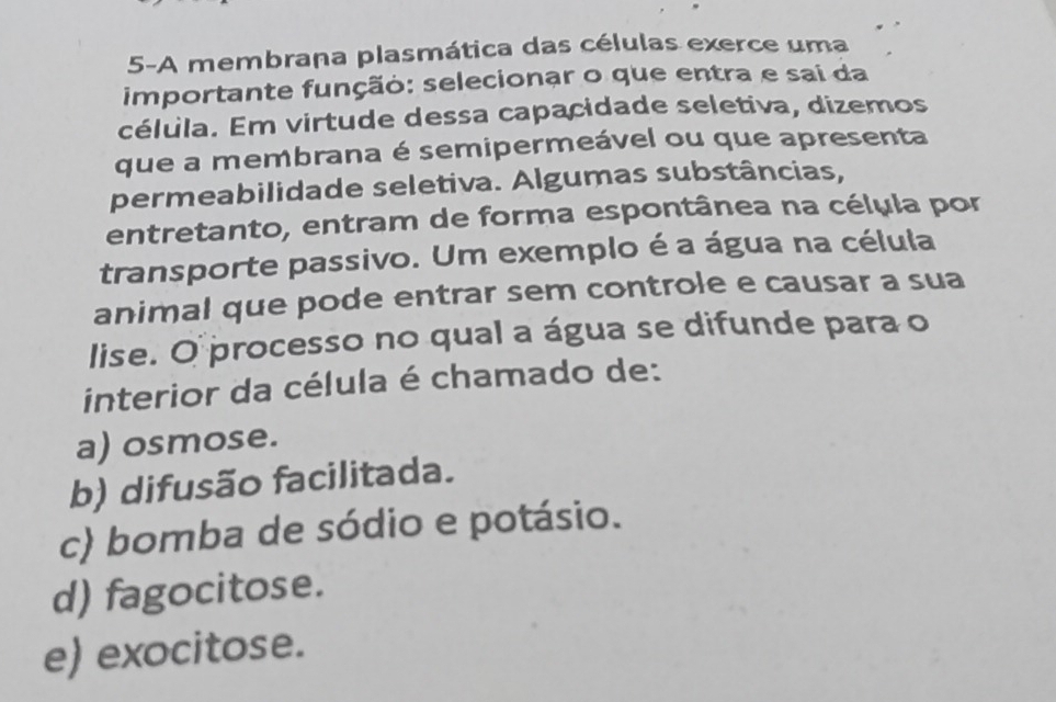 5-A membrana plasmática das células exerce uma
importante função: selecionar o que entra e sai da
célula. Em virtude dessa capacidade seletiva, dizemos
que a membrana é semipermeável ou que apresenta
permeabilidade seletiva. Algumas substâncias,
entretanto, entram de forma espontânea na célula por
transporte passivo. Um exemplo é a água na célula
animal que pode entrar sem controle e causar a sua
lise. O processo no qual a água se difunde para o
interior da célula é chamado de:
a) osmose.
b) difusão facilitada.
c) bomba de sódio e potásio.
d) fagocitose.
e) exocitose.