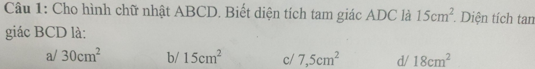 Cho hình chữ nhật ABCD. Biết diện tích tam giác ADC là 15cm^2. Diện tích tan
giác BCD là:
a/ 30cm^2 b/ 15cm^2 7,5cm^2 d/ 18cm^2
c/