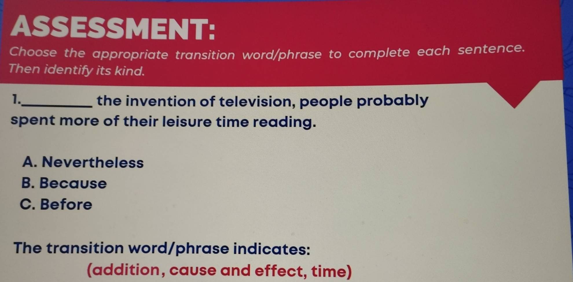 ASSESSMENT:
Choose the appropriate transition word/phrase to complete each sentence.
Then identify its kind.
1.
_the invention of television, people probably
spent more of their leisure time reading.
A. Nevertheless
B. Because
C. Before
The transition word/phrase indicates:
(addition, cause and effect, time)