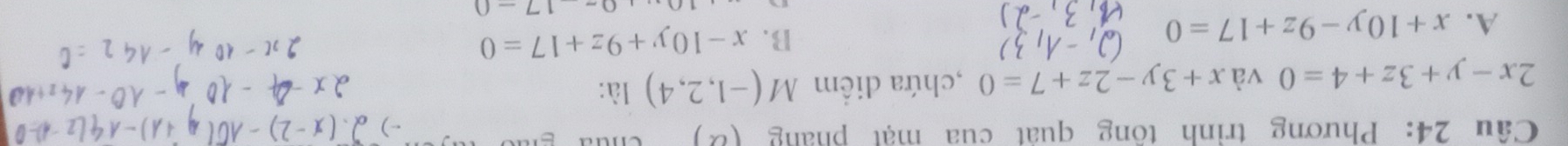 Phương trình tông quát cua mạt pháng
2x-y+3z+4=0 và x+3y-2z+7=0 ,chứa diểm M(-1,2,4) là:
A. x+10y-9z+17=0
B. x-10y+9z+17=0
1700