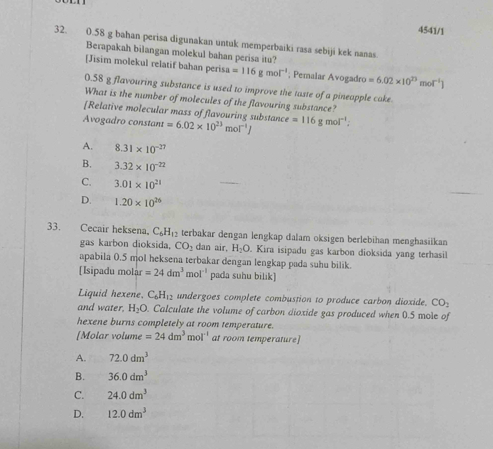 4541/1
32. 0.58 g bahan perisa digunakan untuk memperbaiki rasa sebiji kek nanas.
Berapakah bilangan molekul bahan perisa itu?
[Jisim molekul relatif bahan perisa =116gmol^(-1); Pemalar Avogadro =6.02* 10^(23)mol^(-1)]
0.58 g flavouring substance is used to improve the taste of a pineapple cake
What is the number of molecules of the flavouring substance?
[Relative molecular mass of flavouring substance
Avogadro constant =6.02* 10^(23)mol^(-1)J =116gmol^(-1);
A. 8.31* 10^(-27)
B. 3.32* 10^(-22)
C. 3.01* 10^(21)
D. 1.20* 10^(26)
33. Cecair heksena, C_6H_12 terbakar dengan lengkap dalam oksigen berlebihan menghasiikan
gas karbon dioksida, CO_2 dan air, H_2O. Kira isipadu gas karbon dioksida yang terhasil
apabila 0.5 mol heksena terbakar dengan lengkap pada suhu bilik.
[Isipadu mol ar=24dm^3mol^(-1) pada suhu bilik]
Liquid hexene, C_6H_12 undergoes complete combustion to produce carbon dioxide. CO_2
and water, H_2O. Calculate the volume of carbon dioxide gas produced when 0.5 mole of
hexene burns completely at room temperature.
[Molar volume =24dm^3mol^(-1) at room temperature]
A. 72.0dm^3
B. 36.0dm^3
C. 24.0dm^3
D. 12.0dm^3