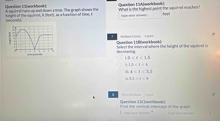 Question 11(workbook): Question 11A(workbook):
A squirrel runs up and down a tree. The graph shows the What is the highest point the squirrel reaches?
height of the squirrel, h (feet), as a function of time, t type your answer... feet
(seconds).
7 Multiple Choice 1 point
Question 11B(workbook):
Select the interval where the height of the squirrel is
decreasing.
i.0
ii. 1.5
iii. 4
iv. 5.5
8 Fill in the Blank 1 point
Question 11C(workbook):
Find the vertical intercept of the graph.
( type your answer... ， type your answer... )