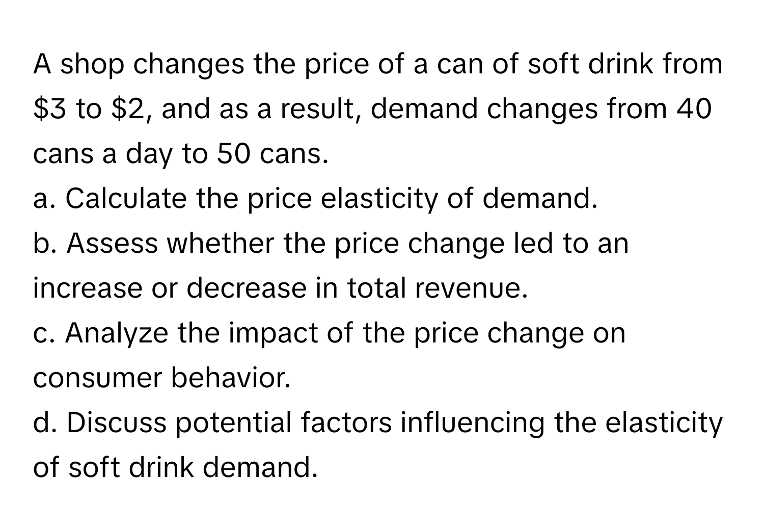 A shop changes the price of a can of soft drink from $3 to $2, and as a result, demand changes from 40 cans a day to 50 cans.

a. Calculate the price elasticity of demand. 
b. Assess whether the price change led to an increase or decrease in total revenue. 
c. Analyze the impact of the price change on consumer behavior. 
d. Discuss potential factors influencing the elasticity of soft drink demand.