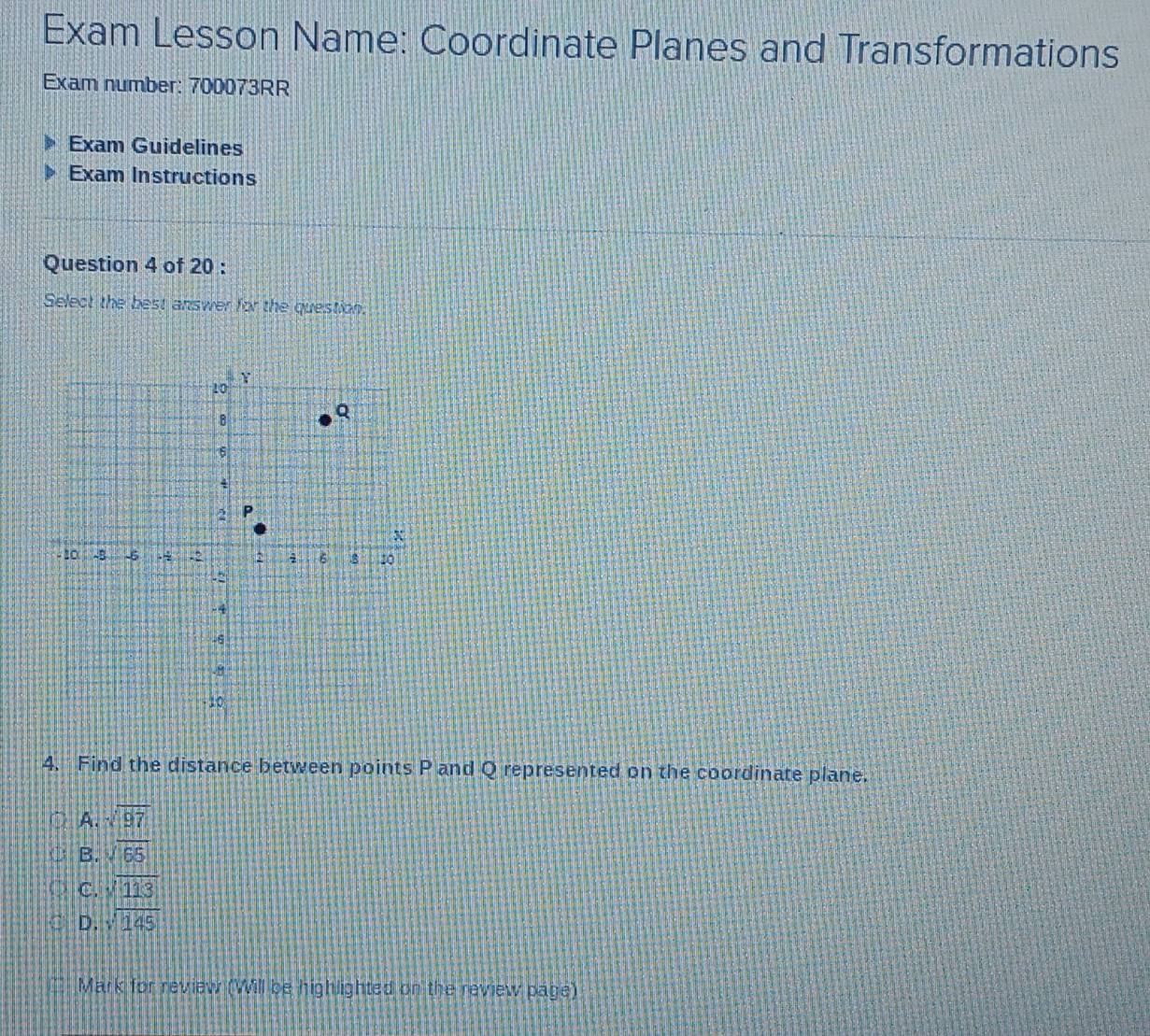 Exam Lesson Name: Coordinate Planes and Transformations
Exam number: 700073RR
Exam Guidelines
Exam Instructions
Question 4 of 20 :
Select the best answer for the question.
4. Find the distance between points P and Q represented on the coordinate plane.
A. sqrt(97)
B. sqrt(65)
C. sqrt(113)
D. sqrt(145)
Mark for review (Will be highlighted on the review page)