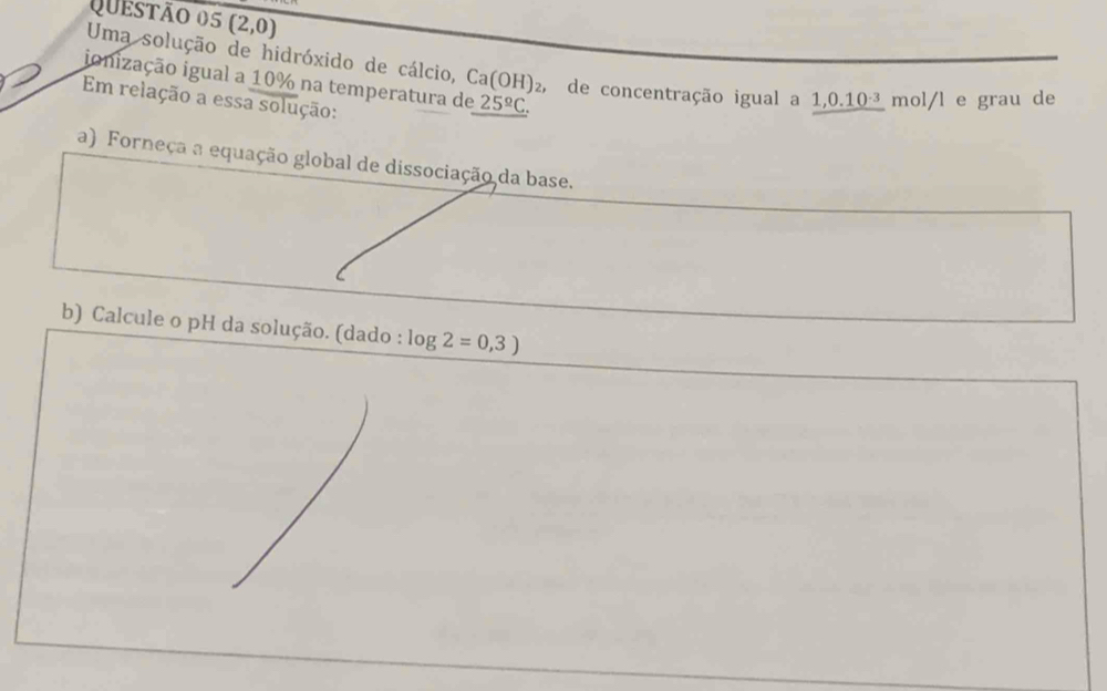 (2,0)
Uma solução de hidróxido de cálcio, Ca(OH)_2, , de concentração igual a 1,0.10 mol/l e grau de 
ionização igual a 10% na temperatura de _ 25^(_ circ)C.
Em relação a essa solução: 
a) Forneça a equação global de dissociação da base. 
b) Calcule o pH da solução. (dado : log 2=0,3)