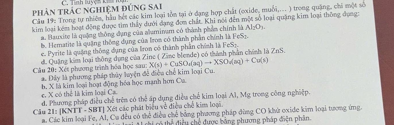 Tỉnh luyện kin loạ
pHÀN TRÁC NGHIỆM ĐÚNG SAI
Câu 19: Trong tự nhiên, hầu hết các kim loại tồn tại ở dạng hợp chất (oxide, muối,... ) trong quặng, chi một số
kim loại kém hoạt động được tìm thấy dưới dạng đơn chất. Khi nói đến một số loại quặng kim loại thông dụng:
a. Bauxite là quặng thông dụng của aluminum có thành phần chính là Al_2O_3.
b. Hematite là quặng thông dụng của Iron có thành phần chính là 1 FeS_2.
c. Pyrite là quặng thông dụng của Iron có thành phần chính là Fe S_2.
d. Quặng kim loại thông dụng của Zinc ( Zinc blende) có thành phần chính là ZnS.
Câu 20: Xét phương trình hóa học sau: X(s)+CuSO_4(aq)to XSO_4(aq)+Cu(s)
a. Đây là phương pháp thủy luyện để điều chế kim loại Cu.
b. X là kim loại hoạt động hóa học mạnh hơn Cu.
c. X có thể là kim loại Ca.
d. Phương pháp điều chế trên có thể áp dụng điều chế kim loại Al, Mg trong công nghiệp.
Câu 21: [KNTT - SBT] Xét các phát biểu về điều chế kim loại.
a. Các kim loại Fe, Al, Cu đều có thể điều chế bằng phương pháp dùng CO khử oxide kim loại tương ứng.
Ol chi có thể điều chế được bằng phương pháp điện phân.