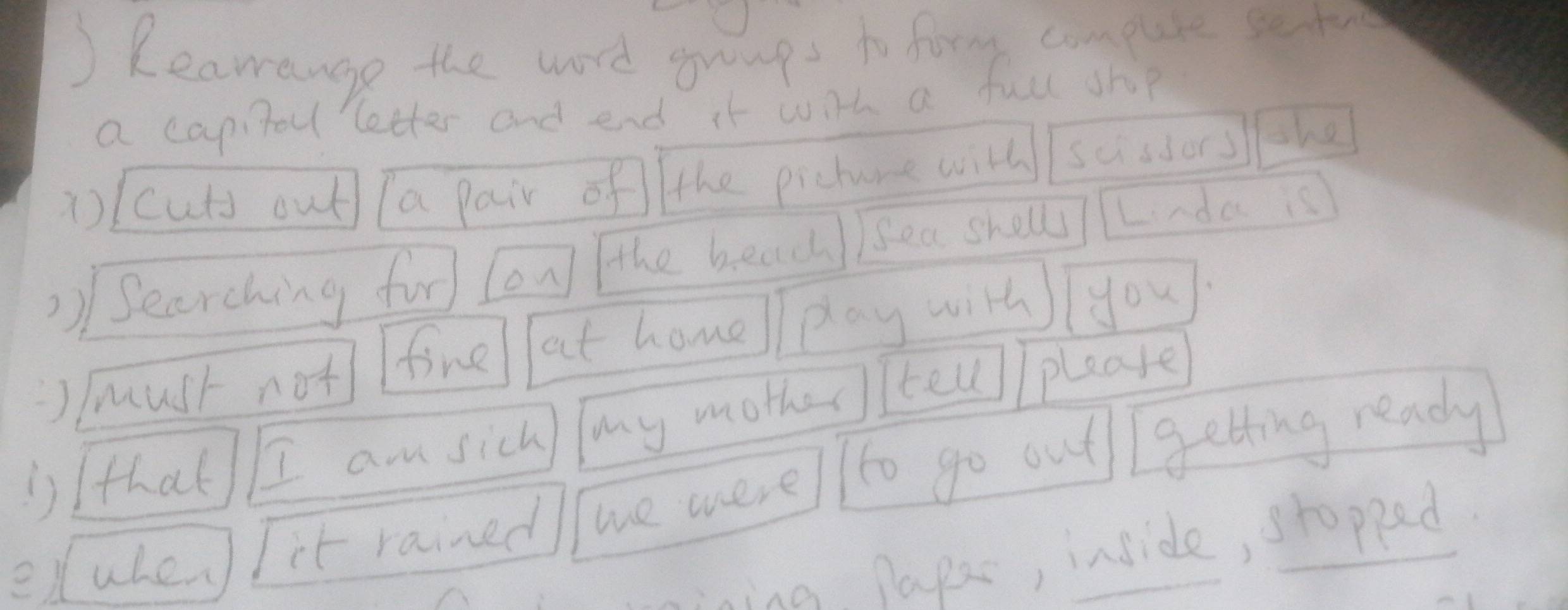 ) Kearange the word gumps to form compuote seto 
a capitou letter and end it with a full shp 
a(cuts out (a pair of the pichure will susdors the 
2) Searching for (on] the beadh )sea sholl Lnda is 
J /must not fine at home play with you 
')Ithat I am sich, my mother tell/ please 
eluhes it rained we oere/l Tto go out Igetting ready 
ining papac, inside, stopped