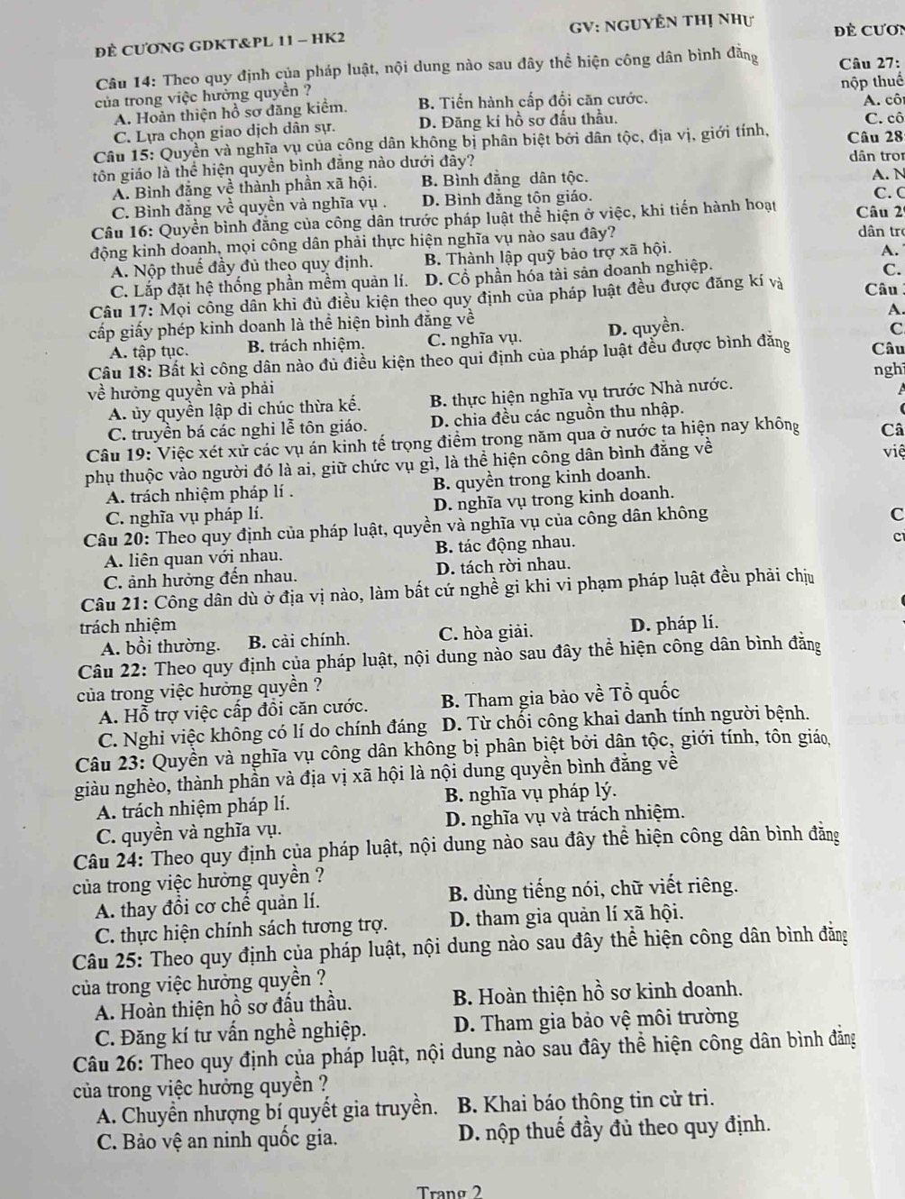 ĐÈ CƯONG GDKT&PL 11 - HK2 GV: NguyÊn thị như Đề Cươn
Câu 14: Theo quy định của pháp luật, nội dung nào sau đây thể hiện công dân bình đẳng Câu 27:
của trong việc hưởng quyền ? nộp thuế A. cô
A. Hoàn thiện hồ sơ đăng kiêm, B. Tiến hành cấp đổi căn cước.
C. Lựa chọn giao dịch dân sự. D. Đăng kí hồ sơ đấu thầu. C. cô
Câu 15: Quyền và nghĩa vụ của công dân không bị phân biệt bởi dân tộc, địa vị, giới tính, Câu 28
tôn giáo là thể hiện quyền bình đẳng nào dưới đây? dân tro
A. Bình đẳng về thành phần xã hội. B. Bình đằng dân tộc.
C. C
C. Bình đẳng về quyền và nghĩa vụ . D. Bình đẳng tôn giáo. A. N
Câu 16: Quyền bình đẳng của công dân trước pháp luật thể hiện ở việc, khi tiến hành hoạt Câu 2
động kinh doanh, mọi công dân phải thực hiện nghĩa vụ nào sau đây?
dân tr
A. Nộp thuế đầy đủ theo quy định. B. Thành lập quỹ bảo trợ xã hội.
A.
C. Lắp đặt hệ thống phần mềm quản lí. D. Cổ phần hóa tài sản doanh nghiệp.
C.
Câu 17: Mọi công dân khi đủ điều kiện theo quy định của pháp luật đều được đăng kí và Câu
cấp giấy phép kinh doanh là thể hiện bình đăng về
A.
A. tập tục. B. trách nhiệm. C. nghĩa vụ. D. quyền.
C
Câu 18: Bất kì công dân nào đủ điều kiện theo qui định của pháp luật đều được bình đăng Câu
về hưởng quyền và phải nghì
A. ủy quyền lập di chúc thừa kế. B. thực hiện nghĩa vụ trước Nhà nước.
A
C. truyền bá các nghi lễ tôn giáo. D. chia đều các nguồn thu nhập.
Câu 19: Việc xét xử các vụ án kinh tế trọng điểm trong năm qua ở nước ta hiện nay không Câ
phụ thuộc vào người đó là ai, giữ chức vụ gì, là thể hiện công dân bình đăng về
việ
A. trách nhiệm pháp lí . B. quyền trong kinh doanh.
C. nghĩa vụ pháp lí. D. nghĩa vụ trong kinh doanh.
Câu 20: Theo quy định của pháp luật, quyền và nghĩa vụ của công dân không
C
A. liên quan với nhau. B. tác động nhau.
c
C. ảnh hưởng đến nhau. D. tách rời nhau.
Câu 21: Công dân dù ở địa vị nào, làm bất cứ nghề gi khi vi phạm pháp luật đều phải chịu
trách nhiệm D. pháp lí.
A. bồi thường. B. cải chính. C. hòa giải.
Câu 22: Theo quy định của pháp luật, nội dung nào sau đây thể hiện công dân bình đẳng
của trong việc hưởng quyền ?
A. Hỗ trợ việc cấp đồi căn cước. B. Tham gia bảo về Tổ quốc
C. Nghi việc không có lí do chính đáng D. Từ chối công khai danh tính người bệnh.
Câu 23: Quyền và nghĩa vụ công dân không bị phân bịệt bởi dân tộc, giới tính, tôn giáo,
giàu nghèo, thành phần và địa vị xã hội là nội dung quyền bình đẳng về
A. trách nhiệm pháp lí.  B. nghĩa vụ pháp lý.
C. quyền và nghĩa vụ. D. nghĩa vụ và trách nhiệm.
Câu 24: Theo quy định của pháp luật, nội dung nào sau đây thể hiện công dân bình đẳng
của trong việc hưởng quyền ?
A. thay đổi cơ chế quản lí. B. dùng tiếng nói, chữ viết riêng.
C. thực hiện chính sách tương trợ. D. tham gia quản lí xã hội.
Câu 25: Theo quy định của pháp luật, nội dung nào sau đây thể hiện công dân bình đẳằng
của trong việc hưởng quyền ?
A. Hoàn thiện hồ sơ đấu thầu. B. Hoàn thiện hồ sơ kinh doanh.
C. Đăng kí tư vấn nghề nghiệp. D. Tham gia bảo vệ môi trường
Câu 26: Theo quy định của pháp luật, nội dung nào sau đây thể hiện công dân bình đẳng
của trong việc hưởng quyền ?
A. Chuyển nhượng bí quyết gia truyền. B. Khai báo thông tin cử tri.
C. Bảo vệ an ninh quốc gia. D. nộp thuế đầy đủ theo quy định.
Tranº 2