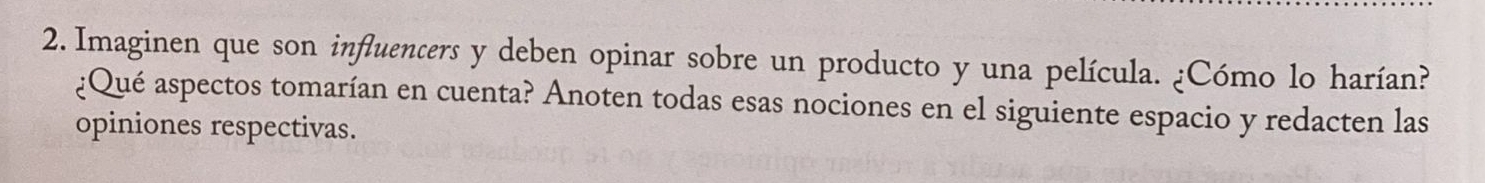 Imaginen que son influencers y deben opinar sobre un producto y una película. ¿Cómo lo harían? 
¿Qué aspectos tomarían en cuenta? Anoten todas esas nociones en el siguiente espacio y redacten las 
opiniones respectivas.