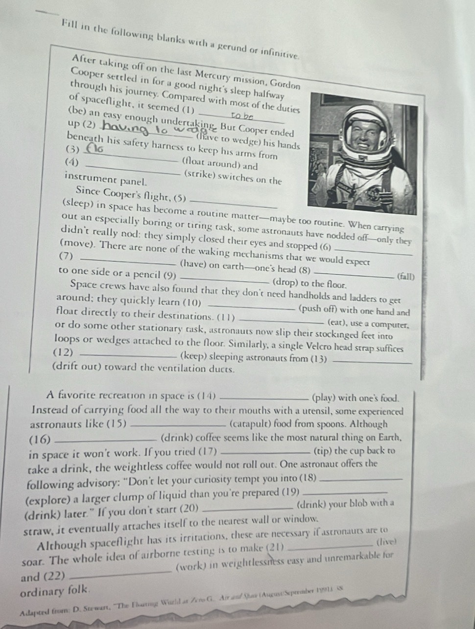 Fill in the following blanks with a gerund or infinitive.
After taking off on the last Mercury mission, Gordon
Cooper settled in for a good night's sleep halfway
through his journey. Compared with most of the duties
of spaceflight, it seemed (1)
(be) an easy enough undertaking. But Cooper ended
up (2)_
(have to wedge) his hands
beneath his safety harness to keep his arms from
(3) _(float around) and
(4)_
(strike) switches on the
instrument panel.
_
Since Cooper's flight, (5)
(sleep) in space has become a routine matter—maybe too routine. When carrying
out an especially boring or tiring task, some astronauts have nodded off—only they
didn't really nod: they simply closed their eyes and stopped (6)
(move). There are none of the waking mechanisms that we would expect
(7)_
(have) on earth—one's head (8)
(fall)
to one side or a pencil (9) _(drop) to the floor.
Space crews have also found that they don't need handholds and ladders to get
around; they quickly learn (10) _(push off) with one hand and
float directly to their destinations. (11) _(eat), use a computer,
or do some other stationary task, astronauts now slip their stockinged feet into
loops or wedges attached to the floor. Similarly, a single Velcro head strap suffices
(12) _(keep) sleeping astronauts from (13)_
(drift out) toward the ventilation ducts.
A favorite recreation in space is (14) _(play) with one's food.
Instead of carrying food all the way to their mouths with a utensil, some experienced
astronauts like (15) _(catapult) food from spoons. Although
(16) _(drink) coffee seems like the most natural thing on Earth,
in space it won't work. If you tried (17)_ (tip) the cup back to
take a drink, the weightless coffee would not roll out. One astronaut offers the
following advisory: “Don’t let your curiosity tempt you into (18)_
(explore) a larger clump of liquid than you're prepared (19)_
(drink) later.”If you don't start (20) _(drink) your blob with a
straw, it eventually attaches itself to the nearest wall or window.
Although spaceflight has its irritations, these are necessary if astronauts are to
(live)
soar. The whole idea of airborne testing is to make (21)
and (22) _(work) in weightlessness easy and unremarkable for
ordinary folk.
Adapted from: D. Stewart, 'The Floating Witld at Zero G. Airam/Sr (August/September 1991). SS