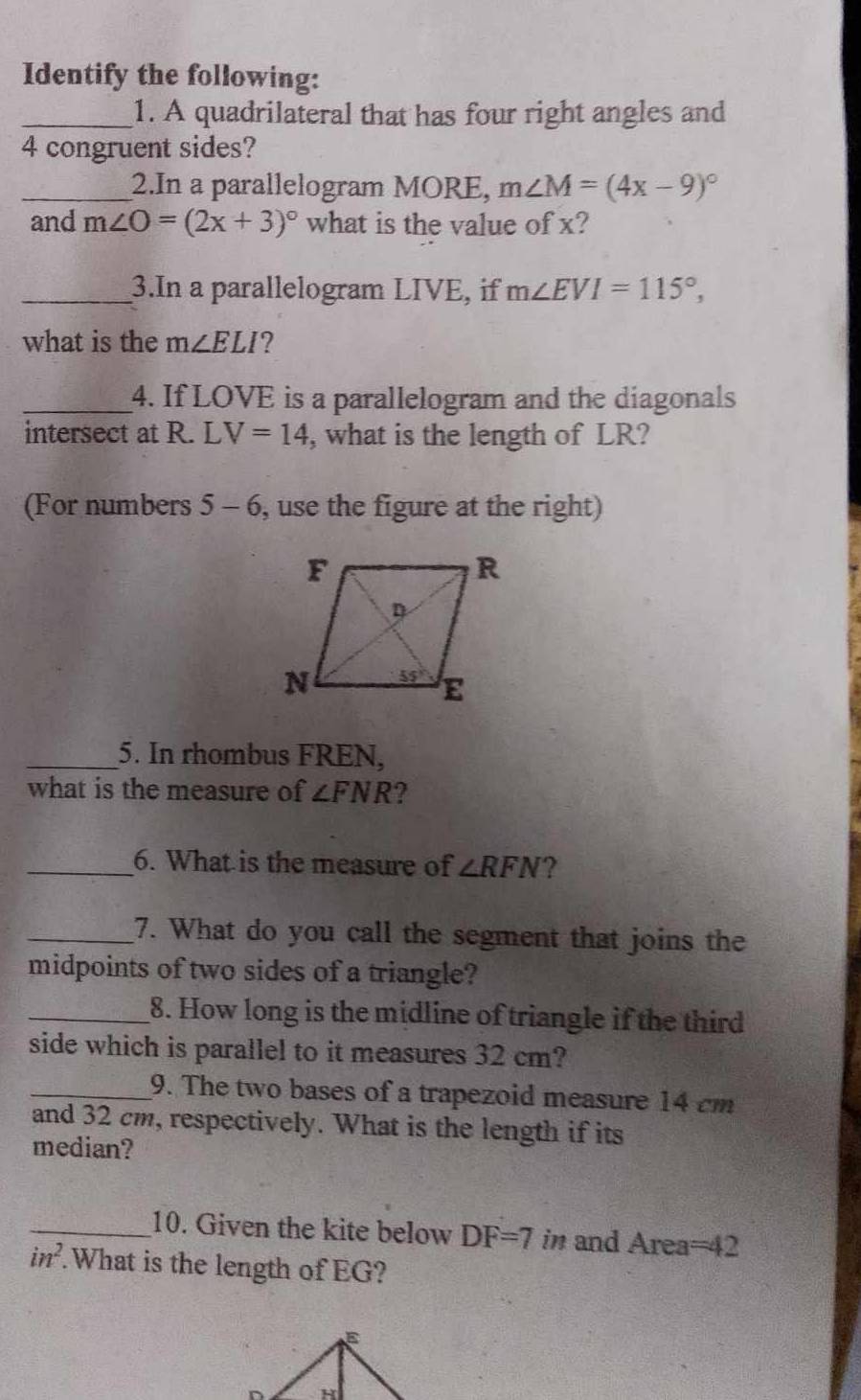 Identify the following:
_1. A quadrilateral that has four right angles and
4 congruent sides?
_2.In a parallelogram MORE, m∠ M=(4x-9)^circ 
and m∠ O=(2x+3)^circ  what is the value of x?
_3.In a parallelogram LIVE, if m∠ EVI=115°,
what is the m∠ ELI ?
_4. If LOVE is a parallelogram and the diagonals
intersect at R.LV=14 , what is the length of LR?
(For numbers 5-6 , use the figure at the right)
_5. In rhombus FREN,
what is the measure of ∠ FNR ?
_6. What is the measure of ∠ RFN ?
_7. What do you call the segment that joins the
midpoints of two sides of a triangle?
_8. How long is the midline of triangle if the third
side which is parallel to it measures 32 cm?
_9. The two bases of a trapezoid measure 14 cm
and 32 cm, respectively. What is the length if its
median?
_10. Given the kite below DF=7 in and Area=42
in^2..What is the length of EG?
E