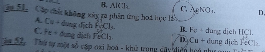 B. AlCl_3 AgNO_3. 
C.
D.
ăm 51 Cáp chát không xảy ra phản ứng hoá học là
A. Cu +dung dịch FeCl_3.
B. Fe + dung dịch HCl.
C. Fe + dung địch FeCl_3.

D. Cu+ dung dịch FeCl_2
ăm 52. Thứ tự một số cặp oxi hoá - khử trong dãy diện hoá như cau 2+m