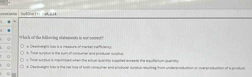 uestions tu03se11t04A.024
3. ^
4.
5. Which of the following statements is not correct?
6. a. Deadweight loss is a measure of market inefficiency.
b. Total surplus is the sum of consumer and producer surplus.
7.
c. Total surplus is maximized when the actual quantity supplied exceeds the equilibrium quantity.
B. d. Deadweight loss is the net loss of both consumer and producer surplus resulting from underproduction or overproduction of a product.