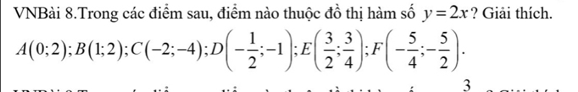 VNBài 8.Trong các điểm sau, điểm nào thuộc đồ thị hàm số y=2x ? Giải thích.
A(0;2); B(1;2); C(-2;-4); D(- 1/2 ;-1); E( 3/2 ; 3/4 ); F(- 5/4 ;- 5/2 ). 
3