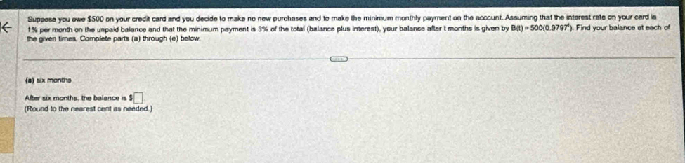 Suppose you owe $500 on your credit card and you decide to make no new purchases and to make the minimum monthly payment on the account. Assuming that the interest rate on your card a
1% per month on the unpaid balance and that the minimum payment is 3% of the total (balance plus interest), your balance after t months is given by B(t)=500(0.9797^t) ). Find your balance at each of 
the given times. Complete parts (a) through (e) below 
(a) six months
After six months, the balance is $□
(Round to the nearest cent as needed.)