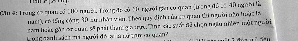 Tình I(211D
Câu 4: Trong cơ quan có 100 người. Trong đó có 60 người gần cơ quan (trong đó có 40 người là 
nam), có tổng cộng 30 nữ nhân viên. Theo quy định của cơ quan thì người nào hoặc là 
nam hoặc gần cơ quan sẽ phải tham gia trực. Tính xác suất để chọn ngẫu nhiên một người 
trong danh sách mà người đó lại là nữ trực cơ quan? 
ế t 2 đứa trẻ đều