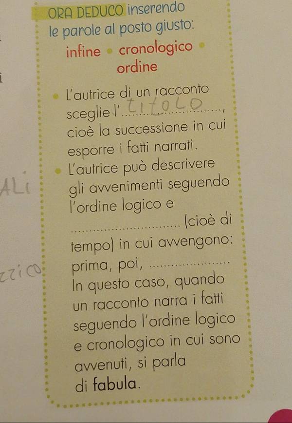 ORA DEDUCO inserendo 
le parole al posto giusto: 
infine cronologico 
ordine 
L'autrice di un racconto 
sceglie l'_ 
. 
cioè la successione in cui 
esporre i fatti narrati. 
L'autrice può descrivere 
gli avvenimenti seguendo 
l'ordine logico e 
_(cioè di 
tempo) in cui avvengono: 
prima, poi,_ 
In questo caso, quando 
un racconto narra i fatti 
seguendo l'ordine logico 
e cronologico in cui sono 
avvenuti, si parla 
di fabula.