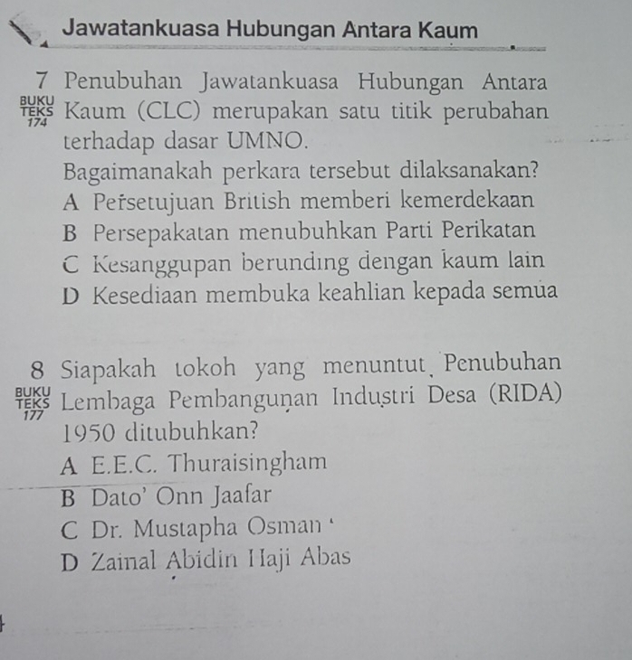 Jawatankuasa Hubungan Antara Kaum
7 Penubuhan Jawatankuasa Hubungan Antara
* Kaum (CLC) merupakan satu titik perubahan
terhadap dasar UMNO.
Bagaimanakah perkara tersebut dilaksanakan?
A Peřsetujuan British memberi kemerdekaan
B Persepakatan menubuhkan Parti Perikatan
C Kesanggupan berunding dengan kaum lain
D Kesediaan membuka keahlian kepada semúa
8 Siapakah tokoh yang menuntut Penubuhan
* Lembaga Pembangunan Industri Desa (RIDA)
1950 ditubuhkan?
A E.E.C. Thuraisingham
B Dato' Onn Jaafar
C Dr. Mustapha Osman
D Zainal Abidin Haji Abas