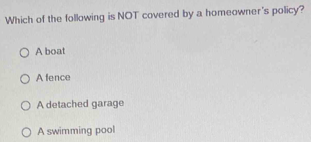 Which of the following is NOT covered by a homeowner's policy?
A boat
A fence
A detached garage
A swimming pool