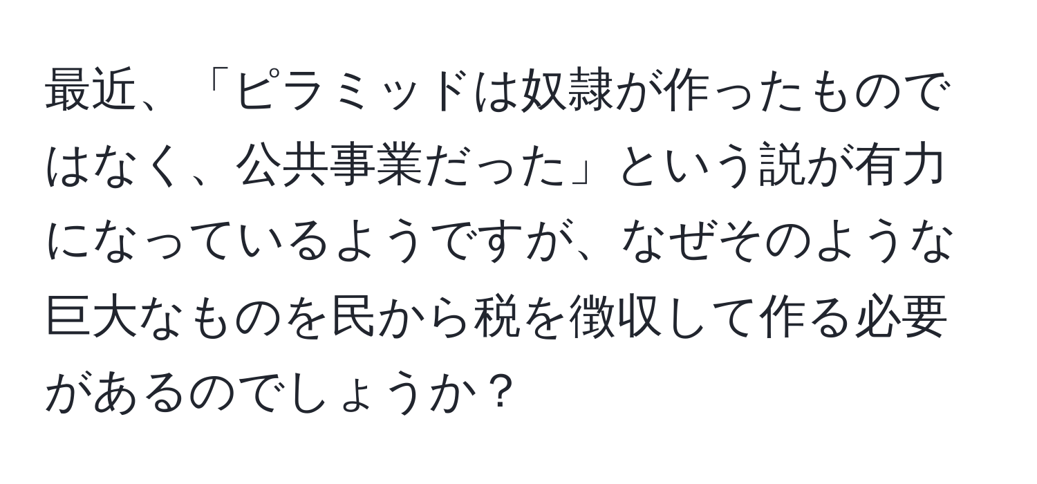 最近、「ピラミッドは奴隷が作ったものではなく、公共事業だった」という説が有力になっているようですが、なぜそのような巨大なものを民から税を徴収して作る必要があるのでしょうか？