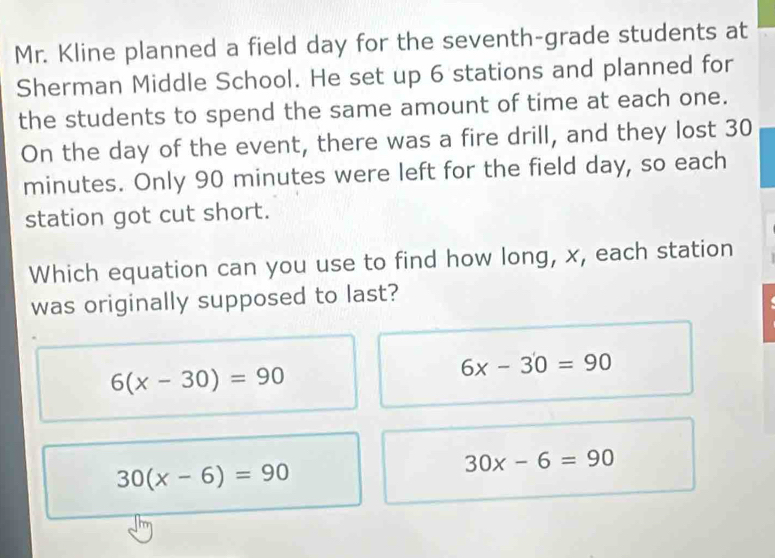 Mr. Kline planned a field day for the seventh-grade students at
Sherman Middle School. He set up 6 stations and planned for
the students to spend the same amount of time at each one.
On the day of the event, there was a fire drill, and they lost 30
minutes. Only 90 minutes were left for the field day, so each
station got cut short.
Which equation can you use to find how long, x, each station
was originally supposed to last?
6(x-30)=90
6x-30=90
30(x-6)=90
30x-6=90