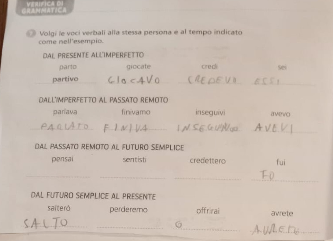 VERIFICA DI 
GRAMMATICA 
* Volgi le voci verbali alla stessa persona e al tempo indicato 
come nell'esempio. 
DAL PRESENTE ALL'IMPERFETTO 
parto giocate credi sei 
partivo 
_ 
__ 
DALL'IMPERFETTO AL PASSATO REMOTO 
parlava finivamo inseguivi avevo 
_ 
_ 
_ 
_ 
DAL PASSATO REMOTO AL FUTURO SEMPLICE 
pensai sentisti credettero fui 
_ 
_ 
_ 
_ 
DAL FUTURO SEMPLICE AL PRESENTE 
salterò perderemo offrirai avrete 
_ 
_ 
_ 
_