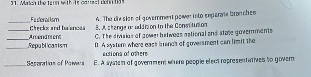 Match the term with its correct definition
_Federalism A. The division of government power into separate branches
Checks and balances B. A change or addition to the Constitution
_Amendment C. The division of power between national and state governments
_Republicanism D. A system where each branch of government can limit the
actions of others
_Separation of Powers E. A system of government where people elect representatives to govern