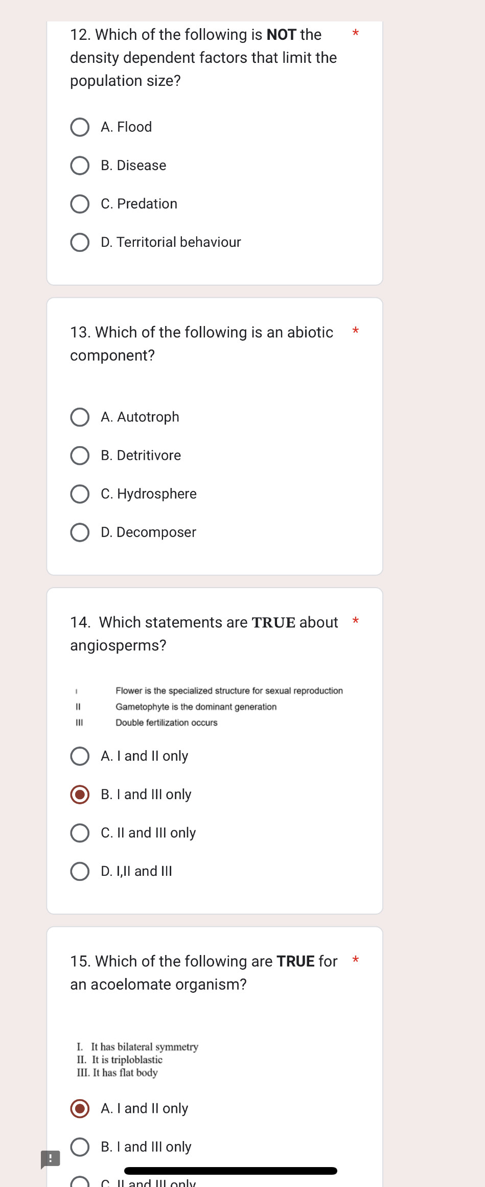 Which of the following is NOT the
density dependent factors that limit the
population size?
A. Flood
B. Disease
C. Predation
D. Territorial behaviour
13. Which of the following is an abiotic
component?
A. Autotroph
B. Detritivore
C. Hydrosphere
D. Decomposer
14. Which statements are TRUE about
angiosperms?
Flower is the specialized structure for sexual reproductior
Gametophyte is the dominant generation
III Double fertilization occurs
A. I and II only
B. I and III only
C. II and III only
D. I,II and III
15. Which of the following are TRUE for
an acoelomate organism?
I. It has bilateral symmetry
II. It is triploblastic
III. It has flat body
A. I and II only
B. I and III only