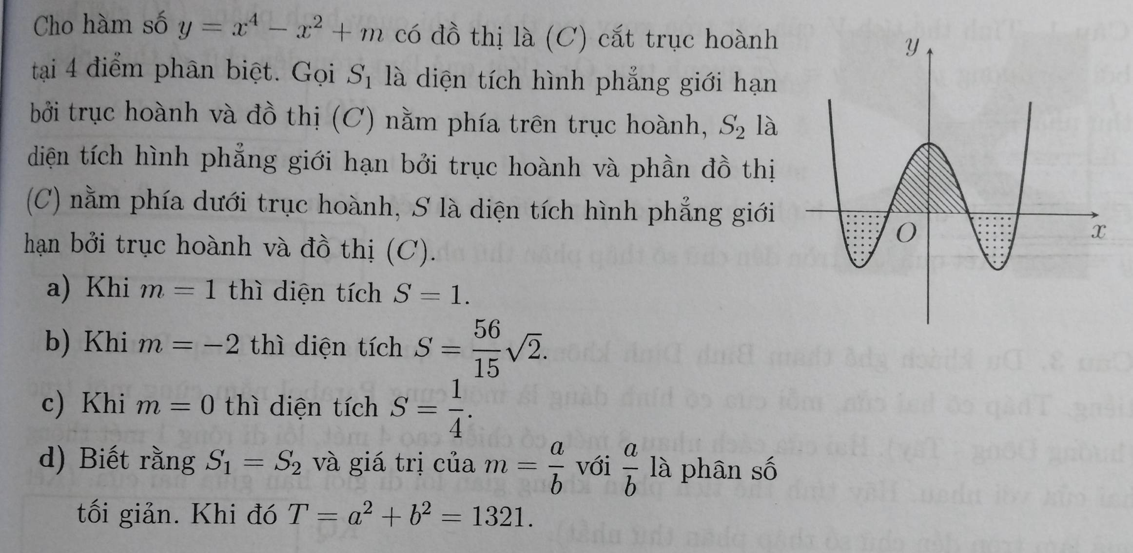 Cho hàm số y=x^4-x^2+m có đồ thị là (C) cắt trục hoành 
tại 4 điểm phân biệt. Gọi S_1 là diện tích hình phẳng giới hạn 
bởi trục hoành và đồ thị (C) nằm phía trên trục hoành, S_2 là 
diện tích hình phẳng giới hạn bởi trục hoành và phần đồ thị 
(C) nằm phía dưới trục hoành, S là diện tích hình phẳng giới 
hạn bởi trục hoành và đồ thị (C). 
a) Khi m=1 thì diện tích S=1. 
b) Khi m=-2 thì diện tích S= 56/15 sqrt(2). 
c) Khi m=0 thì diện tích S= 1/4 . 
d) Biết rằng S_1=S_2 và giá trị của m= a/b  với  a/b  là phân số 
tối giản. Khi đó T=a^2+b^2=1321.