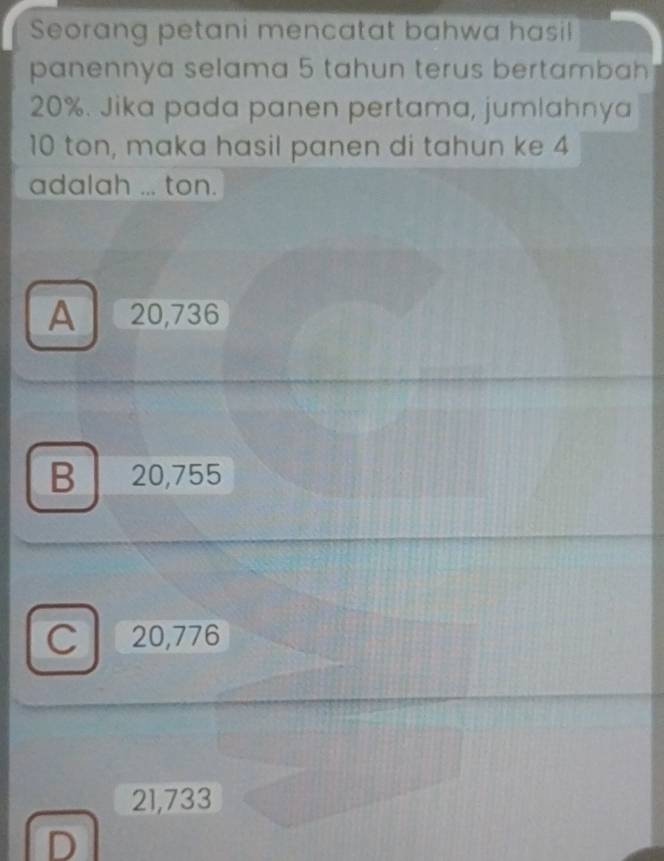 Seorang petani mencatat bahwa hasil
panennya selama 5 tahun terus bertambah
20%. Jika pada panen pertama, jumlahnya
10 ton, maka hasil panen di tahun ke 4
adalah ... ton.
A 20,736
B 20,755
C 20,776
21,733
D