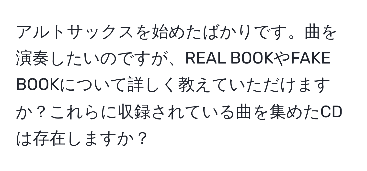 アルトサックスを始めたばかりです。曲を演奏したいのですが、REAL BOOKやFAKE BOOKについて詳しく教えていただけますか？これらに収録されている曲を集めたCDは存在しますか？