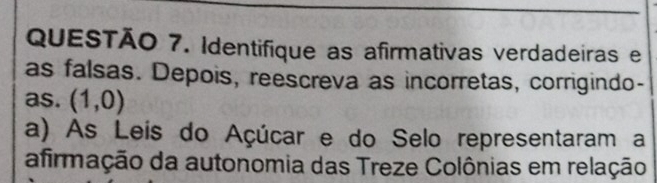 Identifique as afirmativas verdadeiras e 
as falsas. Depois, reescreva as incorretas, corrigindo- 
as. (1,0)
a) As Leis do Açúcar e do Selo representaram a 
afirmação da autonomia das Treze Colônias em relação