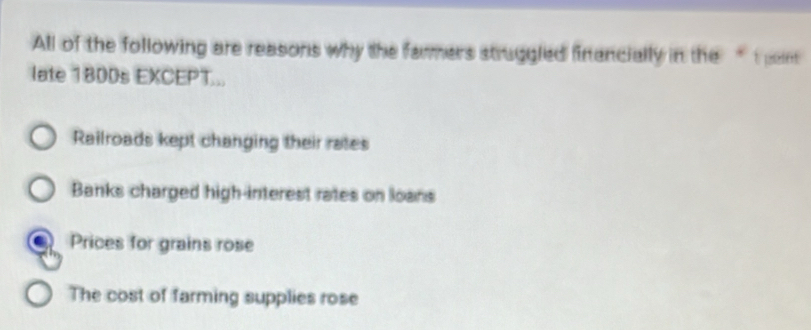 All of the following are reasons why the farmers struggled financially in the “ t pe
late 1800s EXCEPT...
Railroads kept changing their rates
Banks charged high-interest rates on loans
Prices for grains rose
The cost of farming supplies rose