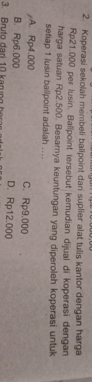 Koperasi sekolah membeli ballpoint dari suplier alat tulis kantor dengan harga
Rp21.000 per lusin. Ballpoint tersebut kemudian dijual di koperasi dengan
harga satuan Rp2.500. Besarnya keuntungan yang diperoleh koperasi untuk
setiap 1 lusin ballpoint adalah ...
A. Rp4.000 C. Rp9.000
B. Rp6.000 D. Rp12.000
3. Bruto dari 10 karung he