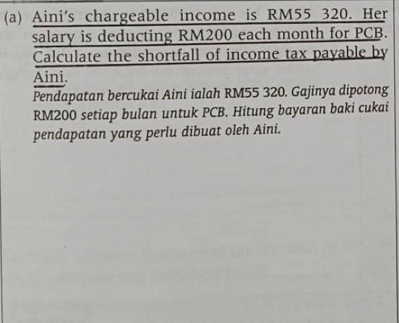 Aini's chargeable income is RM55 320. Her 
salary is deducting RM200 each month for PCB. 
Calculate the shortfall of income tax payable by 
Aini. 
Pendapatan bercukai Aini ialah RM55 320. Gajinya dipotong
RM200 setiap bulan untuk PCB. Hitung bayaran baki cukai 
pendapatan yang perlu dibuat oleh Aini.