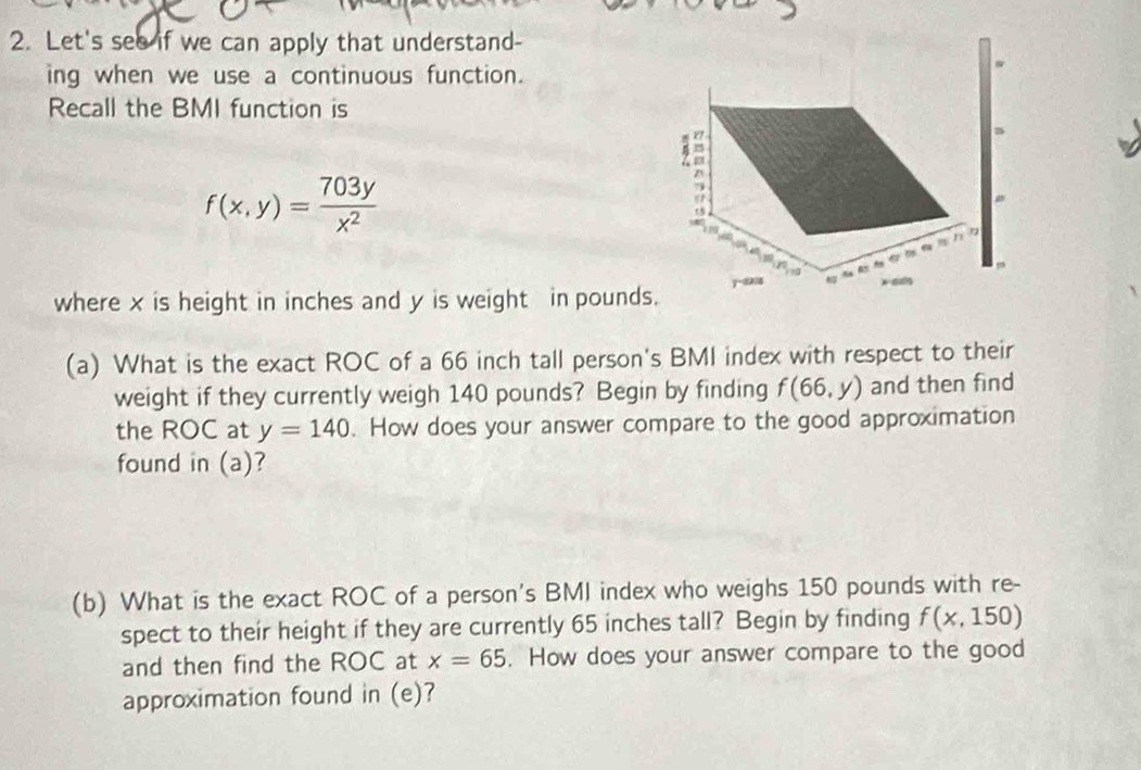 Let's see if we can apply that understand- 
ing when we use a continuous function. 
Recall the BMI function is
f(x,y)= 703y/x^2 
^ 
a 


where x is height in inches and y is weight in pounds. y -② 

(a) What is the exact ROC of a 66 inch tall person's BMI index with respect to their 
weight if they currently weigh 140 pounds? Begin by finding f(66,y) and then find 
the ROC at y=140. How does your answer compare to the good approximation 
found in (a)? 
(b) What is the exact ROC of a person's BMI index who weighs 150 pounds with re- 
spect to their height if they are currently 65 inches tall? Begin by finding f(x,150)
and then find the ROC at x=65. How does your answer compare to the good 
approximation found in (e)?