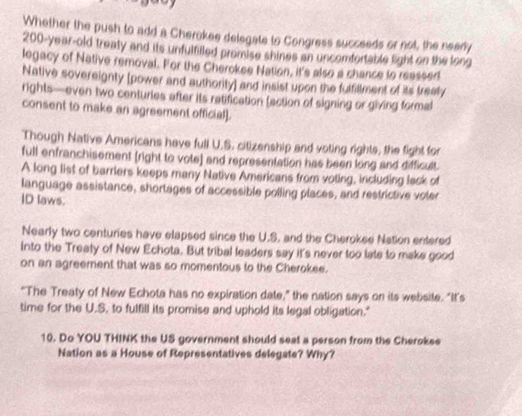 Whether the push to add a Cherokee delegate to Congress succeeds or not, the nearly
200-year-old treaty and its unfulfilled promise shines an uncomfortable light on the long 
legacy of Native removal. For the Cherokee Nation, it's also a chance to reassed 
Native sovereignty (power and authority] and insist upon the fulfillment of its treaty 
rights—even two centuries after its ratification (action of signing or giving formal 
consent to make an agreement official]. 
Though Native Americans have full U.S. citizenship and voting rights, the fight for 
full enfranchisement [right to vote] and representation has been long and difficult. 
A long list of barriers keeps many Native Americans from voting, including lack of 
language assistance, shortages of accessible polling places, and restrictive voler 
ID laws. 
Nearly two centuries have elapsed since the U.S, and the Cherokee Nation entered 
into the Treaty of New Echota. But tribal leaders say it's never too late to make good 
on an agreement that was so momentous to the Cherokee. 
“The Treaty of New Echota has no expiration date,” the nation says on its website. "It’s 
time for the U.S, to fulfill its promise and uphold its legal obligation." 
10. Do YOU THINK the US government should seat a person from the Cherokee 
Nation as a House of Representatives delegate? Why?