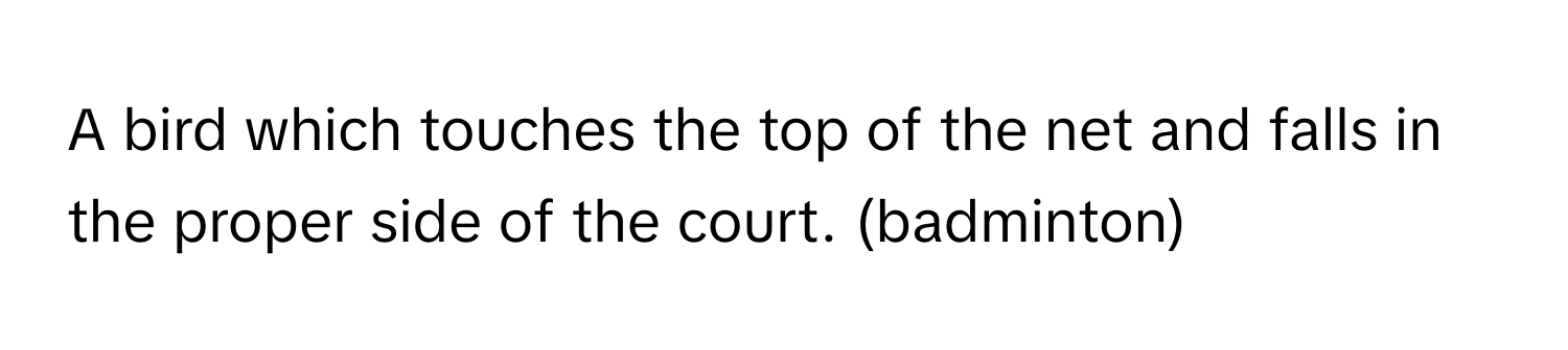 A bird which touches the top of the net and falls in the proper side of the court. (badminton)