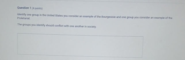 Identify one group in the United States you consider an example of the Bourgeoisie and one group you consider an example of the 
Proletariat. 
The groups you identify should conflict with one another in society.