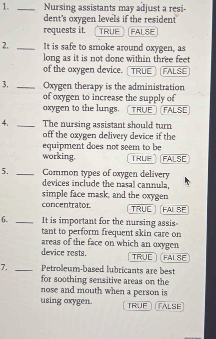 Nursing assistants may adjust a resi-
dent’s oxygen levels if the resident
requests it. TRUE FALSE
2. _It is safe to smoke around oxygen, as
long as it is not done within three feet
of the oxygen device. [TRUE] FALSE
3._
Oxygen therapy is the administration
of oxygen to increase the supply of
oxygen to the lungs. TRUE FALSE
4._
The nursing assistant should turn
off the oxygen delivery device if the
equipment does not seem to be
working. TRUE FALSE
5. _Common types of oxygen delivery
devices include the nasal cannula,
simple face mask, and the oxygen
concentrator. FALSE
TRUE
6. _It is important for the nursing assis-
tant to perform frequent skin care on
areas of the face on which an oxygen
device rests.
TRUE FALSE
7. _Petroleum-based lubricants are best
for soothing sensitive areas on the
nose and mouth when a person is
using oxygen.
TRUE FALSE