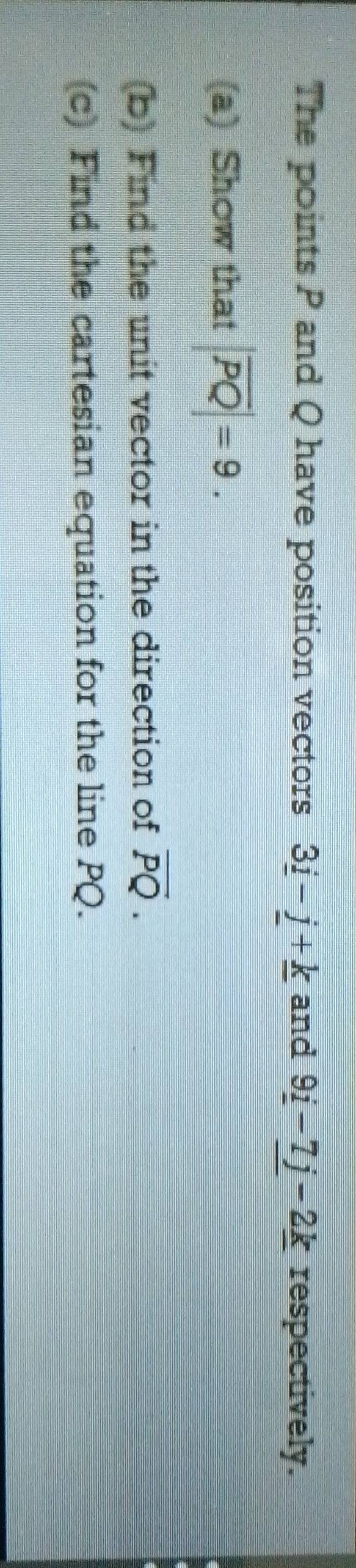 The points P and Q have position vectors 3_ i-j+_ k and 9_ i-7_ j-2_ k respectively. 
(a) Show that |overline PQ|=9. 
(b) Find the unit vector in the direction of overline PQ. 
(c) Find the cartesian equation for the line PQ.