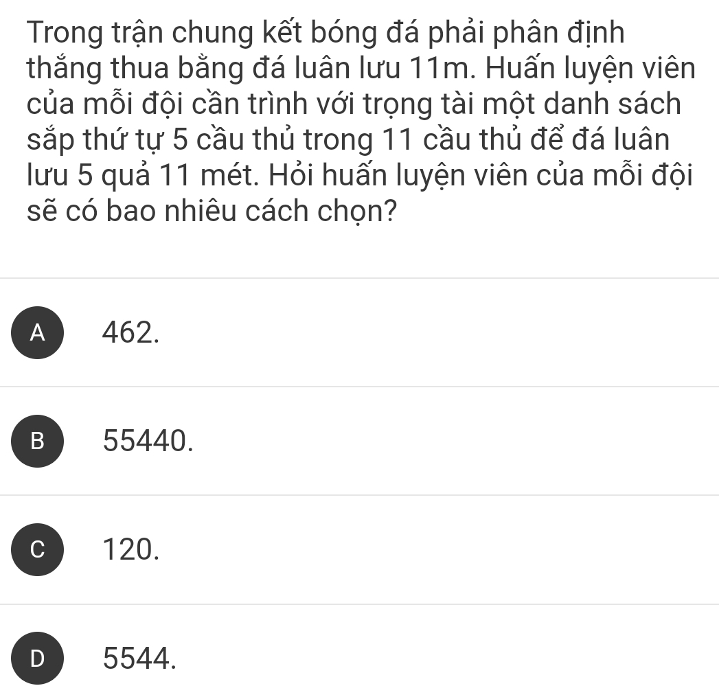 Trong trận chung kết bóng đá phải phân định
thắng thua bằng đá luân lưu 11m. Huấn luyện viên
của mỗi đội cần trình với trọng tài một danh sách
sắp thứ tự 5 cầu thủ trong 11 cầu thủ để đá luân
lưu 5 quả 11 mét. Hỏi huấn luyện viên của mỗi đội
sẽ có bao nhiêu cách chọn?
A 462.
B) 55440.
c 120.
D 5544.