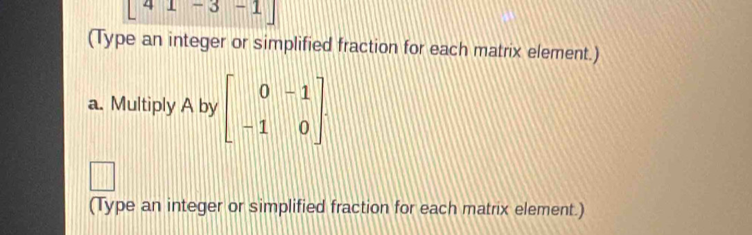 [41-3-1]
(Type an integer or simplified fraction for each matrix element.) 
a. Multiply A by beginbmatrix 0&-1 -1&0endbmatrix. 
|| 
(Type an integer or simplified fraction for each matrix element.)