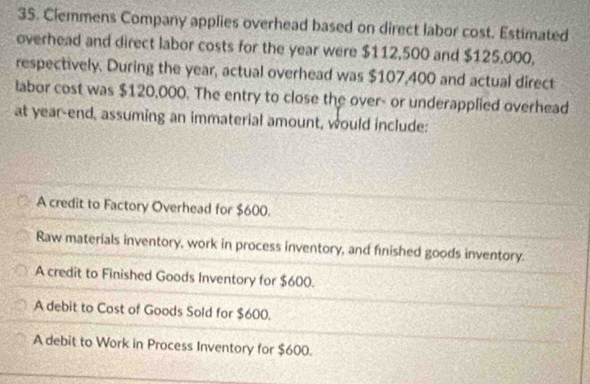 Clemmens Company applies overhead based on direct labor cost. Estimated
overhead and direct labor costs for the year were $112,500 and $125,000,
respectively. During the year, actual overhead was $107,400 and actual direct
labor cost was $120,000. The entry to close the over- or underapplied overhead
at year -end, assuming an immaterial amount, would include:
A credit to Factory Overhead for $600.
Raw materials inventory, work in process inventory, and finished goods inventory.
A credit to Finished Goods Inventory for $600.
A debit to Cost of Goods Sold for $600.
A debit to Work in Process Inventory for $600.