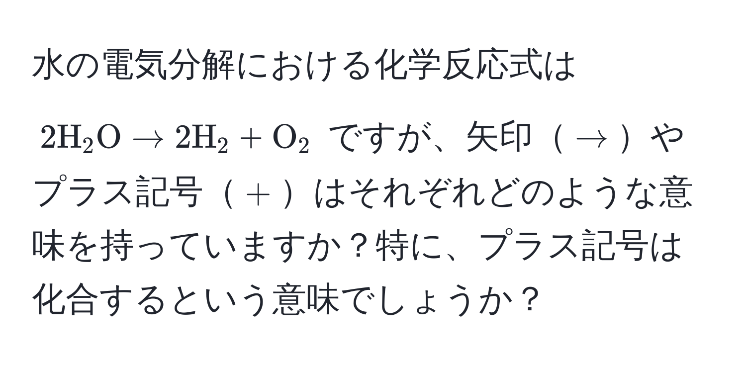 水の電気分解における化学反応式は $2 H_2O arrow 2 H_2 + O_2$ ですが、矢印$ arrow $やプラス記号$ + $はそれぞれどのような意味を持っていますか？特に、プラス記号は化合するという意味でしょうか？