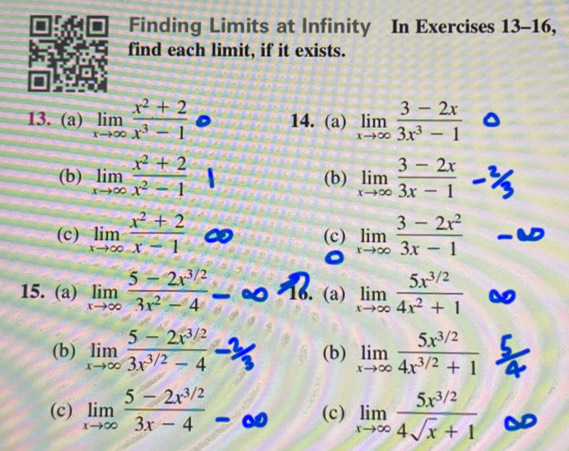 Finding Limits at Infinity In Exercises 13-16, 
find each limit, if it exists. 
13. (a) limlimits _xto ∈fty  (x^2+2)/x^3-1  14. (a) limlimits _xto ∈fty  (3-2x)/3x^3-1 
(b) limlimits _xto ∈fty  (x^2+2)/x^2-1  (b) limlimits _xto ∈fty  (3-2x)/3x-1 
(c) limlimits _xto ∈fty  (x^2+2)/x-1  (c) limlimits _xto ∈fty  (3-2x^2)/3x-1 
15. (a) limlimits _xto ∈fty  (5-2x^(3/2))/3x^2-4  16. (a) limlimits _xto ∈fty  (5x^(3/2))/4x^2+1 
(b) limlimits _xto ∈fty  (5-2x^(3/2))/3x^(3/2)-4  (b) limlimits _xto ∈fty  (5x^(3/2))/4x^(3/2)+1 
(c) limlimits _xto ∈fty  (5-2x^(3/2))/3x-4  (c) limlimits _xto ∈fty  (5x^(3/2))/4sqrt(x)+1 